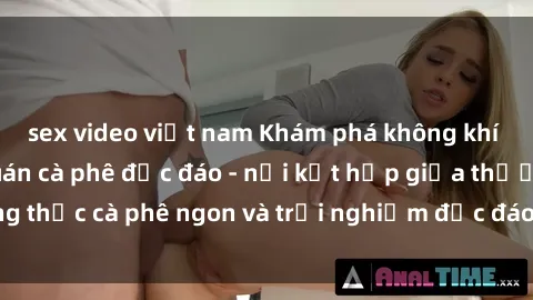 sex video việt nam Khám phá không khí độc đáo tại sex quán cà phê độc đáo - nơi kết hợp giữa thưởng thức cà phê ngon và trải nghiệm độc đáo của không gian sex shop.