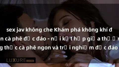 sex jav không che Khám phá không khí độc đáo tại sex quán cà phê độc đáo - nơi kết hợp giữa thưởng thức cà phê ngon và trải nghiệm độc đáo của không gian sex shop.