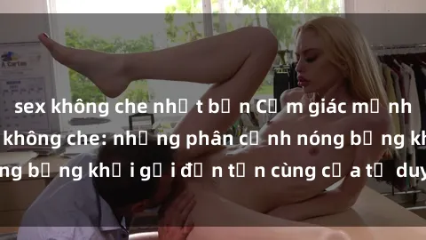 sex không che nhật bản Cảm giác mạnh mẽ với sex BDSM không che: những phân cảnh nóng bỏng khơi gợi đến tận cùng của tư duy và cơ thể.