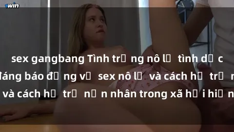 sex gangbang Tình trạng nô lệ tình dục: Những thực tế đáng báo động về sex nô lệ và cách hỗ trợ nạn nhân trong xã hội hiện nay