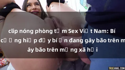 clip nóng phòng tắm Sex Việt Nam: Bí mật về vụ cưỡng hiếp đầy bí ẩn đang gây bão trên mạng xã hội