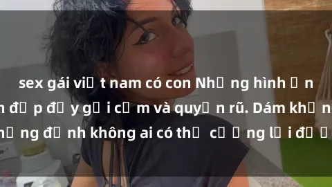 sex gái việt nam có con Những hình ảnh sex gái Việt xinh đẹp đầy gợi cảm và quyến rũ. Dám khẳng định không ai có thể cưỡng lại được vẻ đẹp của họ.