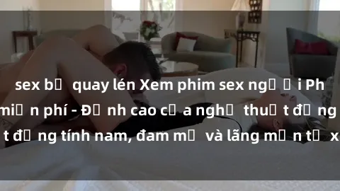 sex bị quay lén Xem phim sex người Pháp vietsub online miễn phí - Đỉnh cao của nghệ thuật đồng tính nam, đam mỹ và lãng mạn từ xứ sở hoa hồng!