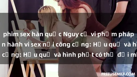 phim sex hàn quốc Nguy cơ vi phạm pháp luật khi thực hiện hành vi sex nơi công cộng: Hậu quả và hình phạt có thể đối mặt