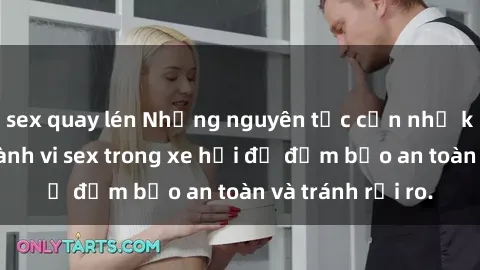 sex quay lén Những nguyên tắc cần nhớ khi thực hiện hành vi sex trong xe hơi để đảm bảo an toàn và tránh rủi ro.