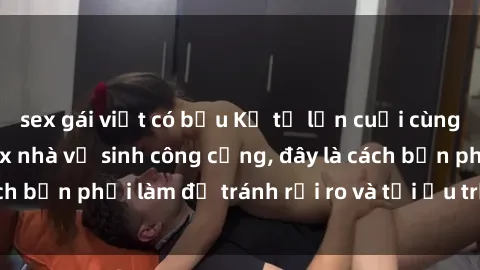 sex gái việt có bầu Kể từ lần cuối cùng bạn thực hành sex nhà vệ sinh công cộng, đây là cách bạn phải làm để tránh rủi ro và tối ưu trải nghiệm.