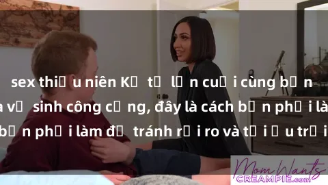 sex thiếu niên Kể từ lần cuối cùng bạn thực hành sex nhà vệ sinh công cộng, đây là cách bạn phải làm để tránh rủi ro và tối ưu trải nghiệm.