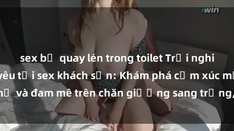 sex bị quay lén trong toilet Trải nghiệm đỉnh cao tình yêu tại sex khách sạn: Khám phá cảm xúc mới mẻ và đam mê trên chăn giường sang trọng, độc đáo, không giới hạn.