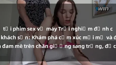 tải phim sex về máy Trải nghiệm đỉnh cao tình yêu tại sex khách sạn: Khám phá cảm xúc mới mẻ và đam mê trên chăn giường sang trọng, độc đáo, không giới hạn.