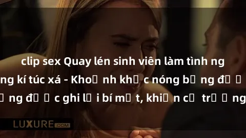 clip sex Quay lén sinh viên làm tình ngay trên giường trong kí túc xá - Khoảnh khắc nóng bỏng được ghi lại bí mật, khiến cả trường học xôn xao.
