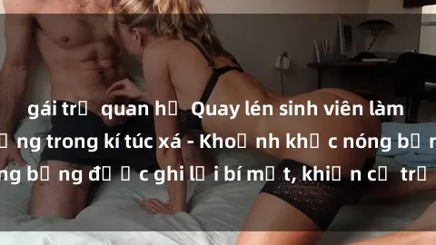gái trẻ quan hệ Quay lén sinh viên làm tình ngay trên giường trong kí túc xá - Khoảnh khắc nóng bỏng được ghi lại bí mật, khiến cả trường học xôn xao.