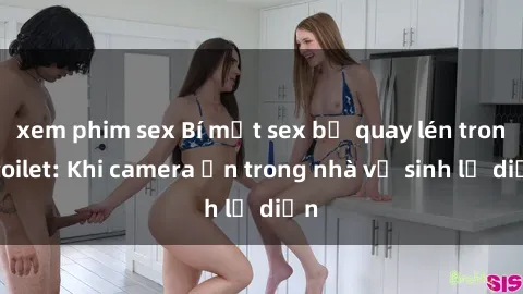 xem phim sex Bí mật sex bị quay lén trong toilet: Khi camera ẩn trong nhà vệ sinh lộ diện