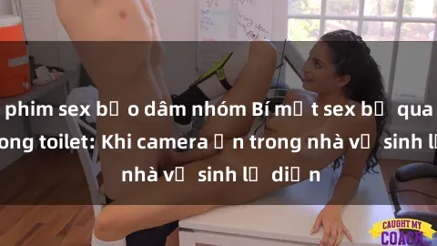 phim sex bạo dâm nhóm Bí mật sex bị quay lén trong toilet: Khi camera ẩn trong nhà vệ sinh lộ diện