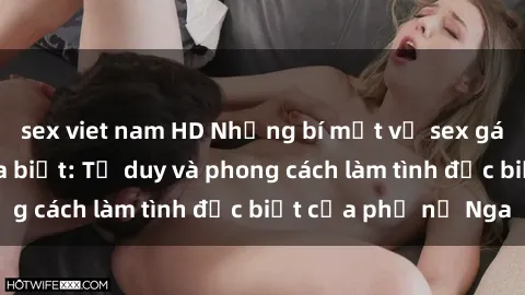 sex viet nam HD Những bí mật về sex gái Nga mà bạn chưa biết: Tư duy và phong cách làm tình đặc biệt của phụ nữ Nga