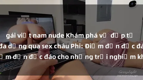gái việt nam nude Khám phá vẻ đẹp tự nhiên và văn hóa đa dạng qua sex châu Phi: Điểm đến độc đáo cho những trải nghiệm khó quên