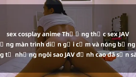 sex cosplay anime Thưởng thức sex JAV idol miễn phí: Những màn trình diễn gợi cảm và nóng bỏng từ những ngôi sao JAV đỉnh cao đã sẵn sàng để bạn khám phá.
