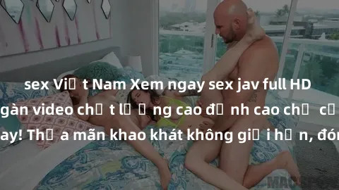 sex Việt Nam Xem ngay sex jav full HD miễn phí - Hàng ngàn video chất lượng cao đỉnh cao chỉ cần click vào ngay! Thỏa mãn khao khát không giới hạn, đón chờ những trải nghiệm mới lạ!