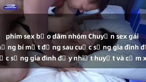 phim sex bạo dâm nhóm Chuyện sex gái Việt có chồng: Những bí mật đằng sau cuộc sống gia đình đầy nhiệt huyết và cảm xúc