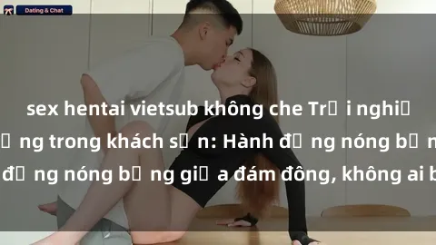 sex hentai vietsub không che Trải nghiệm sex sinh viên sôi động trong khách sạn: Hành động nóng bỏng giữa đám đông, không ai bị bỏ lỡ