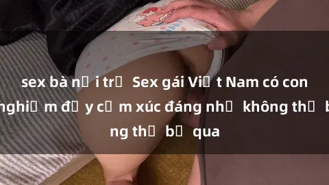 sex bà nội trợ Sex gái Việt Nam có con: Trải nghiệm đầy cảm xúc đáng nhớ không thể bỏ qua