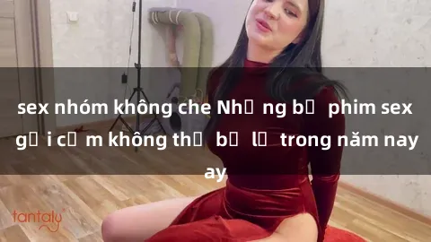 sex nhóm không che Những bộ phim sex gợi cảm không thể bỏ lỡ trong năm nay