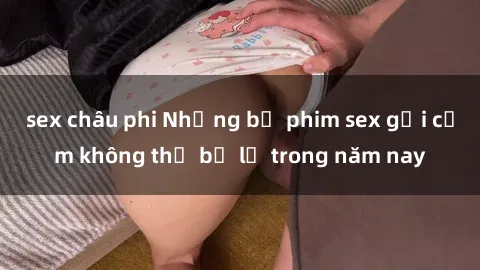 sex châu phi Những bộ phim sex gợi cảm không thể bỏ lỡ trong năm nay