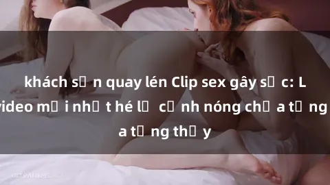 khách sạn quay lén Clip sex gây sốc: Loạt video mới nhất hé lộ cảnh nóng chưa từng thấy