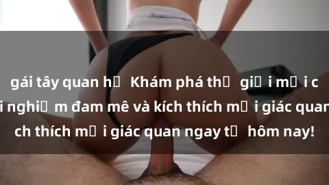 gái tây quan hệ Khám phá thế giới mới của sex online: trải nghiệm đam mê và kích thích mọi giác quan ngay từ hôm nay!