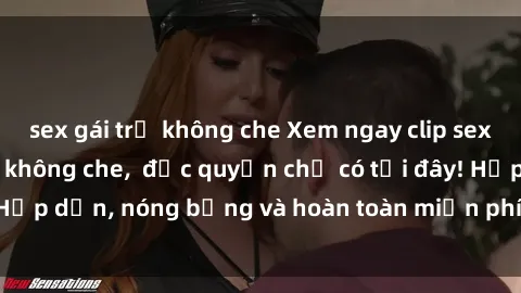 sex gái trẻ không che Xem ngay clip sex không che cực hot, không che,  độc quyền chỉ có tại đây! Hấp dẫn, nóng bỏng và hoàn toàn miễn phí, không thể bỏ qua!
