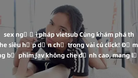 sex người pháp vietsub Cùng khám phá thế giới jav không che siêu hấp dẫn chỉ trong vài cú click! Đắm chìm trong những bộ phim jav không che đỉnh cao, mang lại trải nghiệm thú vị và đầy kích thích.