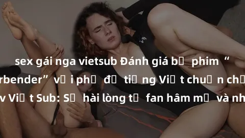 sex gái nga vietsub Đánh giá bộ phim “Avatar: The Last Airbender” với phụ đề tiếng Việt chuẩn chỉnh từ nhóm Jav Việt Sub: Sự hài lòng từ fan hâm mộ và những điểm đáng chú ý trong bộ phim.