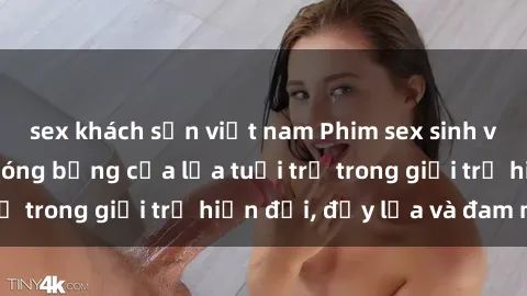 sex khách sạn việt nam Phim sex sinh viên: Câu chuyện nóng bỏng của lứa tuổi trẻ trong giới trẻ hiện đại, đầy lửa và đam mê