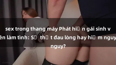sex trong thang máy Phát hiện gái sinh viên làm tình: Sự thật đau lòng hay hiểm nguy?