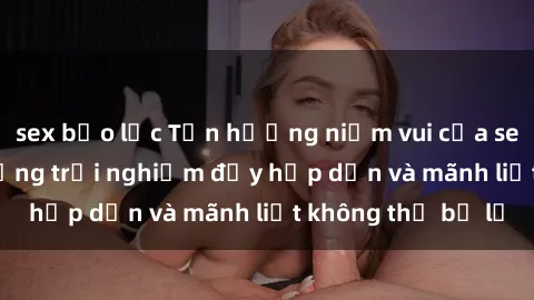 sex bạo lực Tận hưởng niềm vui của sex với gái trẻ: những trải nghiệm đầy hấp dẫn và mãnh liệt không thể bỏ lỡ
