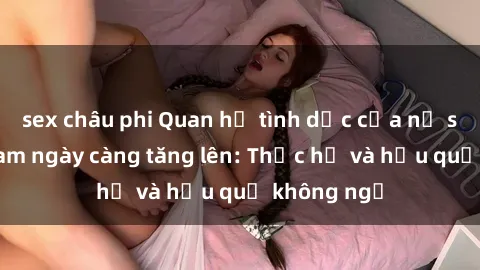 sex châu phi Quan hệ tình dục của nữ sinh Việt Nam ngày càng tăng lên: Thực hư và hậu quả không ngờ