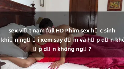 sex việt nam full HD Phim sex học sinh: Điều gì khiến người xem say đắm và hấp dẫn không ngờ?