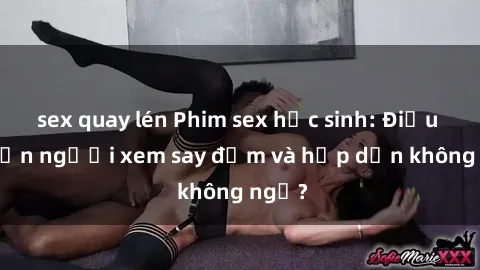 sex quay lén Phim sex học sinh: Điều gì khiến người xem say đắm và hấp dẫn không ngờ?