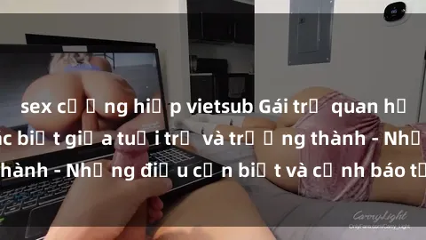sex cưỡng hiếp vietsub Gái trẻ quan hệ: Mối quan hệ khác biệt giữa tuổi trẻ và trưởng thành - Những điều cần biết và cảnh báo từ chuyên gia