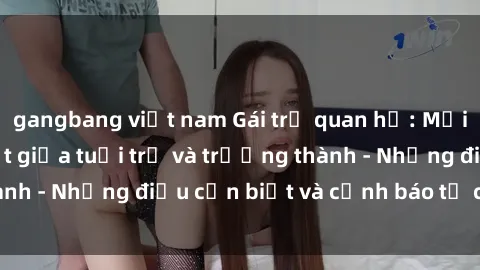 gangbang việt nam Gái trẻ quan hệ: Mối quan hệ khác biệt giữa tuổi trẻ và trưởng thành - Những điều cần biết và cảnh báo từ chuyên gia