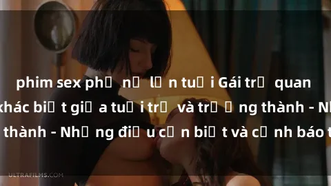 phim sex phụ nữ lớn tuổi Gái trẻ quan hệ: Mối quan hệ khác biệt giữa tuổi trẻ và trưởng thành - Những điều cần biết và cảnh báo từ chuyên gia