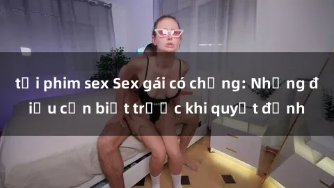 tải phim sex Sex gái có chồng: Những điều cần biết trước khi quyết định