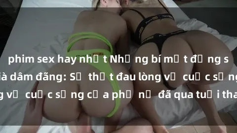 phim sex hay nhất Những bí mật đằng sau vẻ ngoài gái già dâm đãng: Sự thật đau lòng về cuộc sống của phụ nữ đã qua tuổi thanh xuân