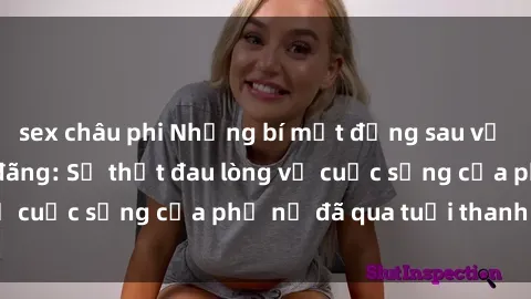sex châu phi Những bí mật đằng sau vẻ ngoài gái già dâm đãng: Sự thật đau lòng về cuộc sống của phụ nữ đã qua tuổi thanh xuân