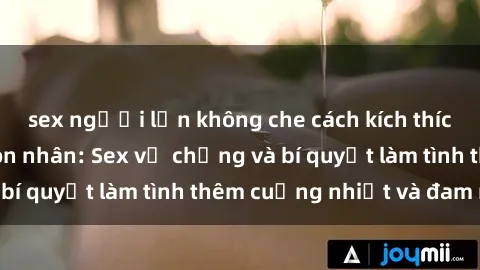 sex người lớn không che cách kích thích đam mê trong hôn nhân: Sex vợ chồng và bí quyết làm tình thêm cuồng nhiệt và đam mê