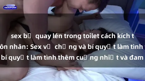sex bị quay lén trong toilet cách kích thích đam mê trong hôn nhân: Sex vợ chồng và bí quyết làm tình thêm cuồng nhiệt và đam mê