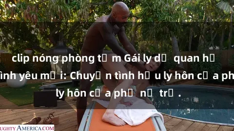 clip nóng phòng tắm Gái ly dị quan hệ tìm kiếm tình yêu mới: Chuyện tình hậu ly hôn của phụ nữ trẻ.