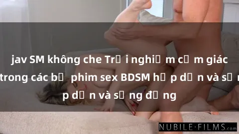jav SM không che Trải nghiệm cảm giác mới lạ trong các bộ phim sex BDSM hấp dẫn và sống động