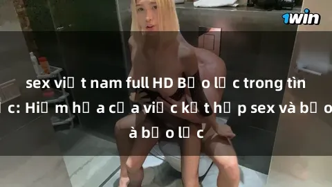sex việt nam full HD Bạo lực trong tình dục: Hiểm họa của việc kết hợp sex và bạo lực