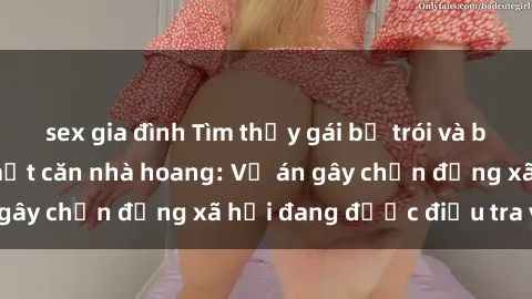 sex gia đình Tìm thấy gái bị trói và bị hiếp dâm trong một căn nhà hoang: Vụ án gây chấn động xã hội đang được điều tra vào.