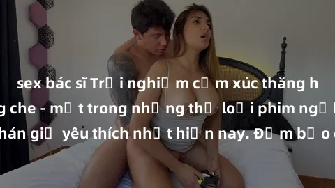 sex bác sĩ Trải nghiệm cảm xúc thăng hoa với jav SM không che - một trong những thể loại phim người lớn được khán giả yêu thích nhất hiện nay. Đảm bảo đem lại sự hấp dẫn, kích thích tối đa cho người x